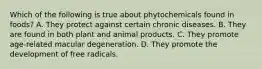 Which of the following is true about phytochemicals found in foods? A. They protect against certain chronic diseases. B. They are found in both plant and animal products. C. They promote age-related macular degeneration. D. They promote the development of free radicals.