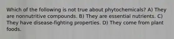 Which of the following is not true about phytochemicals? A) They are nonnutritive compounds. B) They are essential nutrients. C) They have disease-fighting properties. D) They come from plant foods.