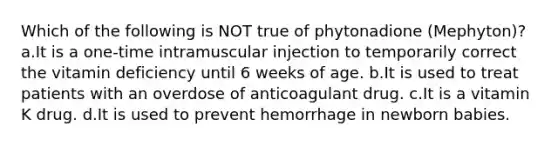 Which of the following is NOT true of phytonadione (Mephyton)? a.It is a one-time intramuscular injection to temporarily correct the vitamin deficiency until 6 weeks of age. b.It is used to treat patients with an overdose of anticoagulant drug. c.It is a vitamin K drug. d.It is used to prevent hemorrhage in newborn babies.