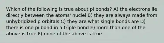 Which of the following is true about pi bonds? A) the electrons lie directly between the atoms' nuclei B) they are always made from unhybridized p orbitals C) they are what single bonds are D) there is one pi bond in a triple bond E) <a href='https://www.questionai.com/knowledge/keWHlEPx42-more-than' class='anchor-knowledge'>more than</a> one of the above is true F) none of the above is true