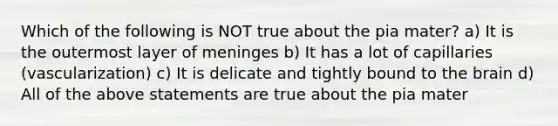 Which of the following is NOT true about the pia mater? a) It is the outermost layer of meninges b) It has a lot of capillaries (vascularization) c) It is delicate and tightly bound to the brain d) All of the above statements are true about the pia mater