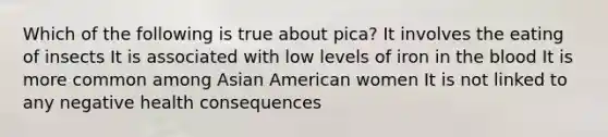 Which of the following is true about pica? It involves the eating of insects It is associated with low levels of iron in the blood It is more common among Asian American women It is not linked to any negative health consequences