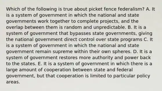 Which of the following is true about picket fence federalism? A. It is a system of government in which the national and state governments work together to complete projects, and the overlap between them is random and unpredictable. B. It is a system of government that bypasses state governments, giving the national government direct control over state programs C. It is a system of government in which the national and state government remain supreme within their own spheres. D. It is a system of government restores more authority and power back to the states. E. It is a system of government in which there is a large amount of cooperation between state and federal government, but that cooperation is limited to particular policy areas.