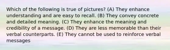 Which of the following is true of pictures? (A) They enhance understanding and are easy to recall. (B) They convey concrete and detailed meaning. (C) They enhance the meaning and credibility of a message. (D) They are less memorable than their verbal counterparts. (E) They cannot be used to reinforce verbal messages