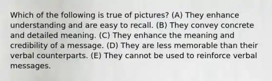 Which of the following is true of pictures? (A) They enhance understanding and are easy to recall. (B) They convey concrete and detailed meaning. (C) They enhance the meaning and credibility of a message. (D) They are less memorable than their verbal counterparts. (E) They cannot be used to reinforce verbal messages.