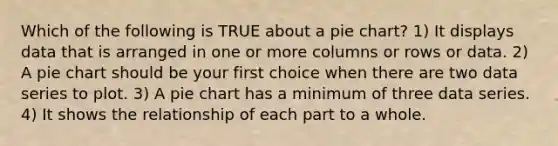 Which of the following is TRUE about a <a href='https://www.questionai.com/knowledge/kDrHXijglR-pie-chart' class='anchor-knowledge'>pie chart</a>? 1) It displays data that is arranged in one or more columns or rows or data. 2) A pie chart should be your first choice when there are two data series to plot. 3) A pie chart has a minimum of three data series. 4) It shows the relationship of each part to a whole.