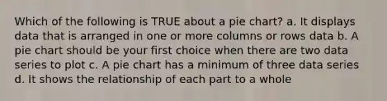 Which of the following is TRUE about a pie chart? a. It displays data that is arranged in one or more columns or rows data b. A pie chart should be your first choice when there are two data series to plot c. A pie chart has a minimum of three data series d. It shows the relationship of each part to a whole