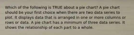 Which of the following is TRUE about a pie chart? A pie chart should be your first choice when there are two data series to plot. It displays data that is arranged in one or more columns or rows or data. A pie chart has a minimum of three data series. It shows the relationship of each part to a whole.