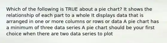 Which of the following is TRUE about a pie chart? It shows the relationship of each part to a whole It displays data that is arranged in one or more columns or rows or data A pie chart has a minimum of three data series A pie chart should be your first choice when there are two data series to plot