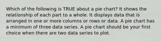 Which of the following is TRUE about a <a href='https://www.questionai.com/knowledge/kDrHXijglR-pie-chart' class='anchor-knowledge'>pie chart</a>? It shows the relationship of each part to a whole. It displays data that is arranged in one or more columns or rows or data. A pie chart has a minimum of three data series. A pie chart should be your first choice when there are two data series to plot.