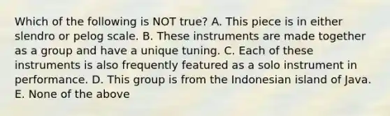 Which of the following is NOT true? A. This piece is in either slendro or pelog scale. B. These instruments are made together as a group and have a unique tuning. C. Each of these instruments is also frequently featured as a solo instrument in performance. D. This group is from the Indonesian island of Java. E. None of the above