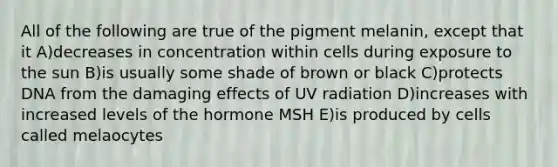 All of the following are true of the pigment melanin, except that it A)decreases in concentration within cells during exposure to the sun B)is usually some shade of brown or black C)protects DNA from the damaging effects of UV radiation D)increases with increased levels of the hormone MSH E)is produced by cells called melaocytes