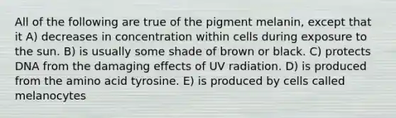 All of the following are true of the pigment melanin, except that it A) decreases in concentration within cells during exposure to the sun. B) is usually some shade of brown or black. C) protects DNA from the damaging effects of UV radiation. D) is produced from the amino acid tyrosine. E) is produced by cells called melanocytes