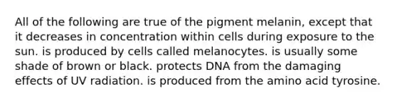 All of the following are true of the pigment melanin, except that it decreases in concentration within cells during exposure to the sun. is produced by cells called melanocytes. is usually some shade of brown or black. protects DNA from the damaging effects of UV radiation. is produced from the amino acid tyrosine.