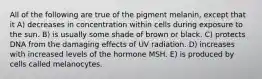 All of the following are true of the pigment melanin, except that it A) decreases in concentration within cells during exposure to the sun. B) is usually some shade of brown or black. C) protects DNA from the damaging effects of UV radiation. D) increases with increased levels of the hormone MSH. E) is produced by cells called melanocytes.