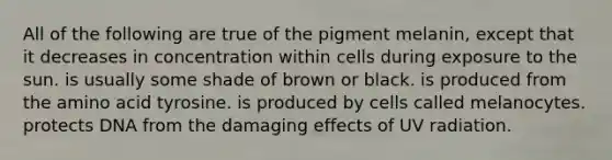 All of the following are true of the pigment melanin, except that it decreases in concentration within cells during exposure to the sun. is usually some shade of brown or black. is produced from the amino acid tyrosine. is produced by cells called melanocytes. protects DNA from the damaging effects of UV radiation.