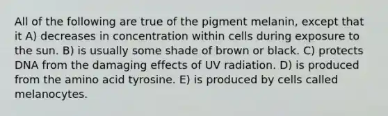 All of the following are true of the pigment melanin, except that it A) decreases in concentration within cells during exposure to the sun. B) is usually some shade of brown or black. C) protects DNA from the damaging effects of UV radiation. D) is produced from the amino acid tyrosine. E) is produced by cells called melanocytes.