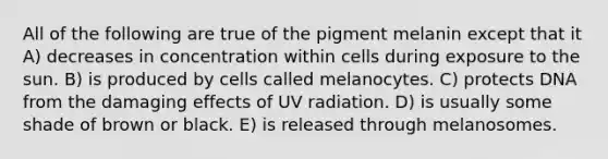 All of the following are true of the pigment melanin except that it A) decreases in concentration within cells during exposure to the sun. B) is produced by cells called melanocytes. C) protects DNA from the damaging effects of UV radiation. D) is usually some shade of brown or black. E) is released through melanosomes.