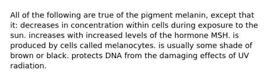 All of the following are true of the pigment melanin, except that it: decreases in concentration within cells during exposure to the sun. increases with increased levels of the hormone MSH. is produced by cells called melanocytes. is usually some shade of brown or black. protects DNA from the damaging effects of UV radiation.