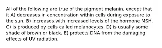 All of the following are true of the pigment melanin, except that it A) decreases in concentration within cells during exposure to the sun. B) increases with increased levels of the hormone MSH. C) is produced by cells called melanocytes. D) is usually some shade of brown or black. E) protects DNA from the damaging effects of UV radiation.