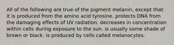 All of the following are true of the pigment melanin, except that it is produced from the amino acid tyrosine. protects DNA from the damaging effects of UV radiation. decreases in concentration within cells during exposure to the sun. is usually some shade of brown or black. is produced by cells called melanocytes.