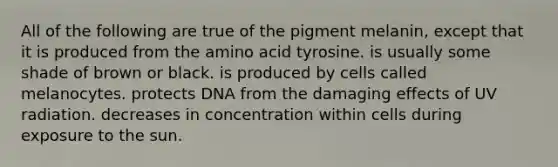 All of the following are true of the pigment melanin, except that it is produced from the amino acid tyrosine. is usually some shade of brown or black. is produced by cells called melanocytes. protects DNA from the damaging effects of UV radiation. decreases in concentration within cells during exposure to the sun.