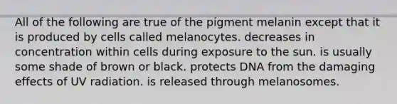 All of the following are true of the pigment melanin except that it is produced by cells called melanocytes. decreases in concentration within cells during exposure to the sun. is usually some shade of brown or black. protects DNA from the damaging effects of UV radiation. is released through melanosomes.