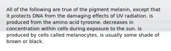 All of the following are true of the pigment melanin, except that it protects DNA from the damaging effects of UV radiation. is produced from the amino acid tyrosine. decreases in concentration within cells during exposure to the sun. is produced by cells called melanocytes. is usually some shade of brown or black.