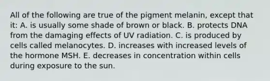 All of the following are true of the pigment melanin, except that it: A. is usually some shade of brown or black. B. protects DNA from the damaging effects of UV radiation. C. is produced by cells called melanocytes. D. increases with increased levels of the hormone MSH. E. decreases in concentration within cells during exposure to the sun.