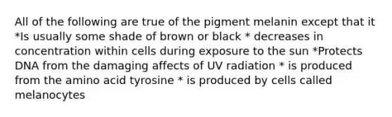 All of the following are true of the pigment melanin except that it *Is usually some shade of brown or black * decreases in concentration within cells during exposure to the sun *Protects DNA from the damaging affects of UV radiation * is produced from the amino acid tyrosine * is produced by cells called melanocytes