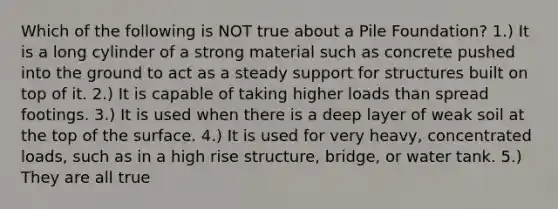 Which of the following is NOT true about a Pile Foundation? 1.) It is a long cylinder of a strong material such as concrete pushed into the ground to act as a steady support for structures built on top of it. 2.) It is capable of taking higher loads than spread footings. 3.) It is used when there is a deep layer of weak soil at the top of the surface. 4.) It is used for very heavy, concentrated loads, such as in a high rise structure, bridge, or water tank. 5.) They are all true