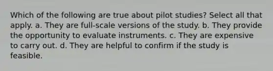 Which of the following are true about pilot studies? Select all that apply. a. They are full-scale versions of the study. b. They provide the opportunity to evaluate instruments. c. They are expensive to carry out. d. They are helpful to confirm if the study is feasible.