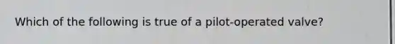 Which of the following is true of a pilot-operated valve?