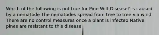 Which of the following is not true for Pine Wilt Disease? Is caused by a nematode The nematodes spread from tree to tree via wind There are no control measures once a plant is infected Native pines are resistant to this disease