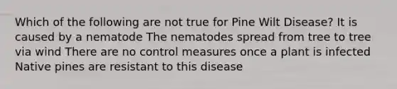 Which of the following are not true for Pine Wilt Disease? It is caused by a nematode The nematodes spread from tree to tree via wind There are no control measures once a plant is infected Native pines are resistant to this disease