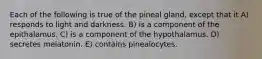 Each of the following is true of the pineal gland, except that it A) responds to light and darkness. B) is a component of the epithalamus. C) is a component of the hypothalamus. D) secretes melatonin. E) contains pinealocytes.