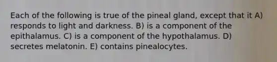 Each of the following is true of the pineal gland, except that it A) responds to light and darkness. B) is a component of the epithalamus. C) is a component of the hypothalamus. D) secretes melatonin. E) contains pinealocytes.