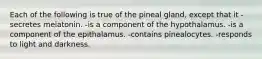 Each of the following is true of the pineal gland, except that it -secretes melatonin. -is a component of the hypothalamus. -is a component of the epithalamus. -contains pinealocytes. -responds to light and darkness.