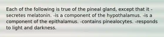 Each of the following is true of the pineal gland, except that it -secretes melatonin. -is a component of the hypothalamus. -is a component of the epithalamus. -contains pinealocytes. -responds to light and darkness.