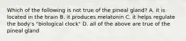 Which of the following is not true of the pineal gland? A. it is located in the brain B. it produces melatonin C. it helps regulate the body's "biological clock" D. all of the above are true of the pineal gland