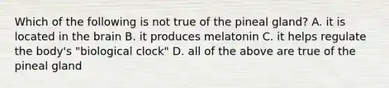 Which of the following is not true of the pineal gland? A. it is located in <a href='https://www.questionai.com/knowledge/kLMtJeqKp6-the-brain' class='anchor-knowledge'>the brain</a> B. it produces melatonin C. it helps regulate the body's "biological clock" D. all of the above are true of the pineal gland