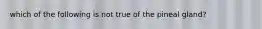 which of the following is not true of the pineal gland?