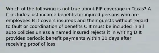 Which of the following is not true about PIP coverage in Texas? A It includes lost income benefits for injured persons who are employees B It covers insureds and their guests without regard to fault or coordination of benefits C It must be included in all auto policies unless a named insured rejects it in writing D It provides periodic benefit payments within 10 days after receiving proof of loss