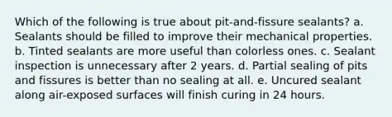 Which of the following is true about pit-and-fissure sealants? a. Sealants should be filled to improve their mechanical properties. b. Tinted sealants are more useful than colorless ones. c. Sealant inspection is unnecessary after 2 years. d. Partial sealing of pits and fissures is better than no sealing at all. e. Uncured sealant along air-exposed surfaces will finish curing in 24 hours.