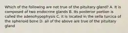 Which of the following are not true of the pituitary gland? A. It is composed of two endocrine glands B. Its posterior portion is called the adenohypophysis C. It is located in the sella turcica of the sphenoid bone D. all of the above are true of the pituitary gland