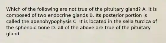 Which of the following are not true of the pituitary gland? A. It is composed of two endocrine glands B. Its posterior portion is called the adenohypophysis C. It is located in the sella turcica of the sphenoid bone D. all of the above are true of the pituitary gland