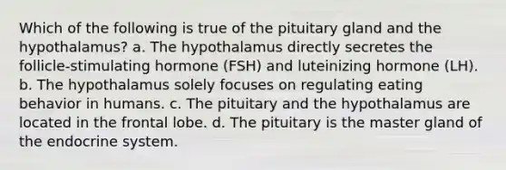 Which of the following is true of the pituitary gland and the hypothalamus? a. The hypothalamus directly secretes the follicle-stimulating hormone (FSH) and luteinizing hormone (LH). b. The hypothalamus solely focuses on regulating eating behavior in humans. c. The pituitary and the hypothalamus are located in the frontal lobe. d. The pituitary is the master gland of the endocrine system.