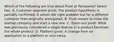 Which of the following are true about Pivot or Persevere? Select two. A. Customer segment pivot: The product hypothesis is partially confirmed; it solves the right problem but for a different customer than originally anticipated. B. Pivot means to close the startup company and start a new one. C. Zoom-out pivot: What was previously considered a single feature in a product becomes the whole product. D. Platform pivot: A change from an application to a platform or vice versa.