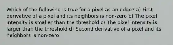 Which of the following is true for a pixel as an edge? a) First derivative of a pixel and its neighbors is non-zero b) The pixel intensity is smaller than the threshold c) The pixel intensity is larger than the threshold d) Second derivative of a pixel and its neighbors is non-zero