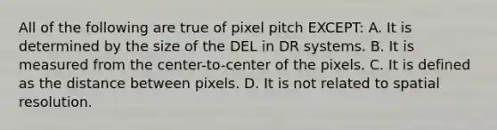 All of the following are true of pixel pitch EXCEPT: A. It is determined by the size of the DEL in DR systems. B. It is measured from the center-to-center of the pixels. C. It is defined as the distance between pixels. D. It is not related to spatial resolution.